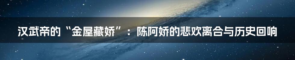 汉武帝的“金屋藏娇”:陈阿娇的悲欢离合与历史回响