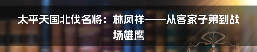 太平天国北伐名将：林凤祥——从客家子弟到战场雄鹰