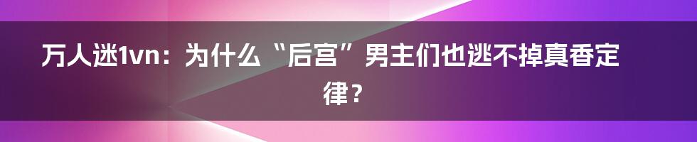 万人迷1vn:为什么“后宫”男主们也逃不掉真香定律?