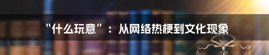 “什么玩意”：从网络热梗到文化现象