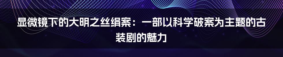 显微镜下的大明之丝绢案：一部以科学破案为主题的古装剧的魅力