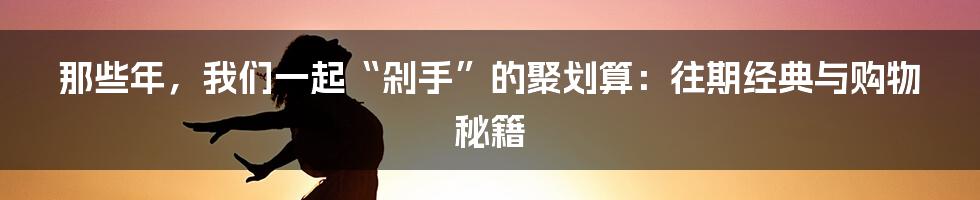 那些年，我们一起“剁手”的聚划算：往期经典与购物秘籍