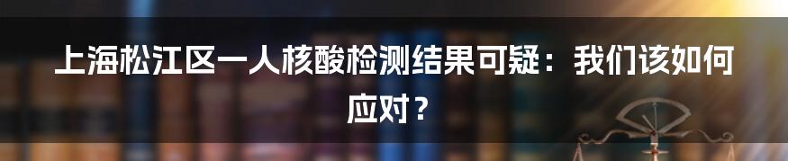 上海松江区一人核酸检测结果可疑：我们该如何应对？