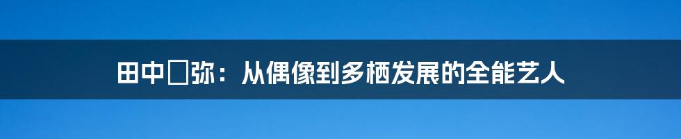 田中亜弥：从偶像到多栖发展的全能艺人