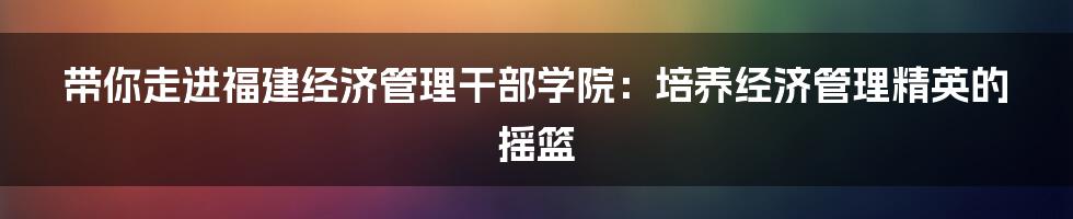 带你走进福建经济管理干部学院:培养经济管理精英的摇篮
