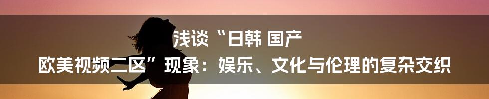 浅谈“日韩 国产 欧美视频二区”现象：娱乐、文化与伦理的复杂交织