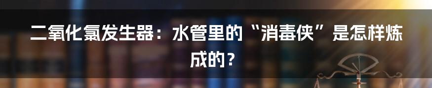 二氧化氯发生器：水管里的“消毒侠”是怎样炼成的？