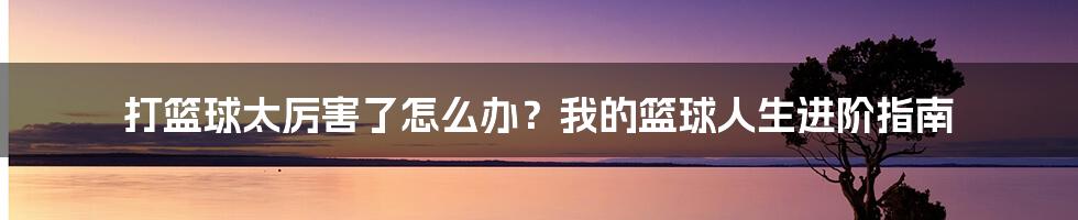打篮球太厉害了怎么办?我的篮球人生进阶指南