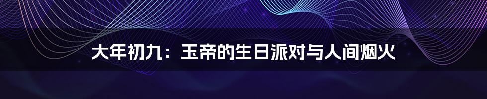 大年初九：玉帝的生日派对与人间烟火