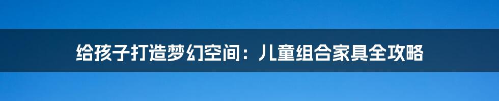 给孩子打造梦幻空间:儿童组合家具全攻略