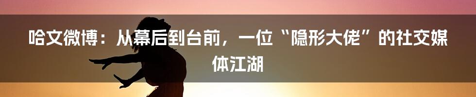 哈文微博：从幕后到台前，一位“隐形大佬”的社交媒体江湖