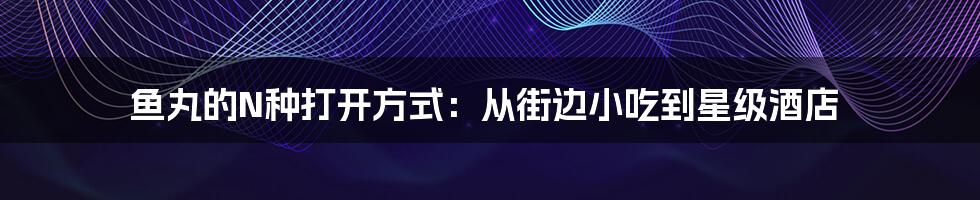 鱼丸的N种打开方式:从街边小吃到星级酒店