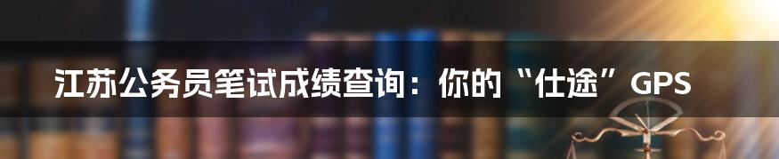 江苏公务员笔试成绩查询:你的“仕途”GPS