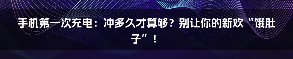 手机第一次充电:冲多久才算够?别让你的新欢“饿肚子”!