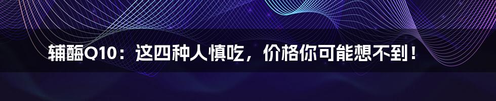 辅酶Q10：这四种人慎吃，价格你可能想不到！