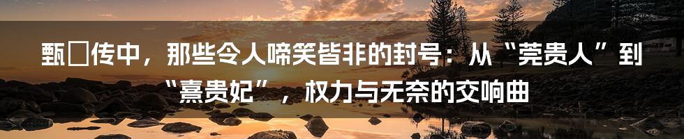 甄嬛传中,那些令人啼笑皆非的封号:从“莞贵人”到“熹贵妃”,权力与无奈的交响曲