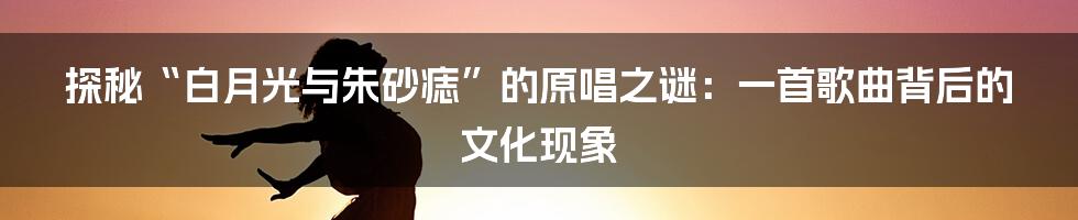 探秘“白月光与朱砂痣”的原唱之谜：一首歌曲背后的文化现象