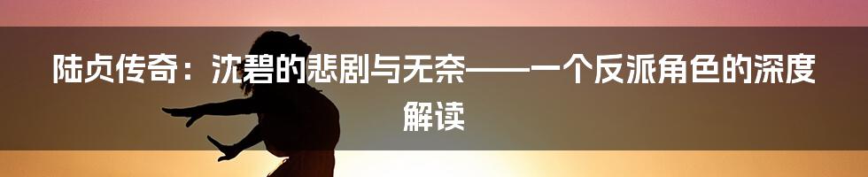 陆贞传奇:沈碧的悲剧与无奈——一个反派角色的深度解读