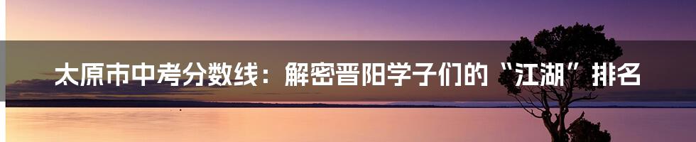太原市中考分数线:解密晋阳学子们的“江湖”排名