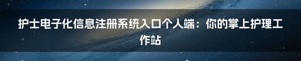 护士电子化信息注册系统入口个人端：你的掌上护理工作站
