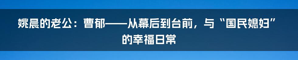 姚晨的老公：曹郁——从幕后到台前，与“国民媳妇”的幸福日常