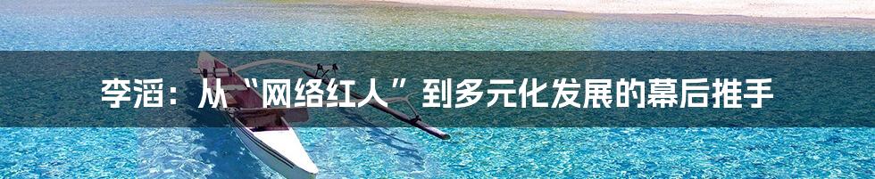 李滔：从“网络红人”到多元化发展的幕后推手