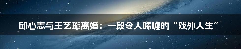 邱心志与王艺璇离婚:一段令人唏嘘的“戏外人生”