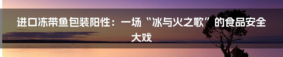 进口冻带鱼包装阳性:一场“冰与火之歌”的食品安全大戏
