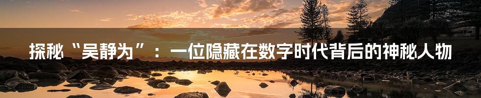 探秘“吴静为”：一位隐藏在数字时代背后的神秘人物
