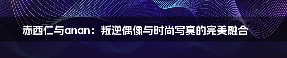 赤西仁与anan:叛逆偶像与时尚写真的完美融合