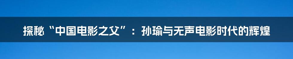 探秘“中国电影之父”:孙瑜与无声电影时代的辉煌