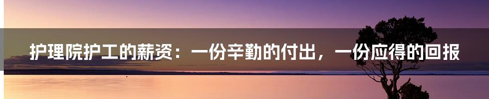 护理院护工的薪资:一份辛勤的付出,一份应得的回报