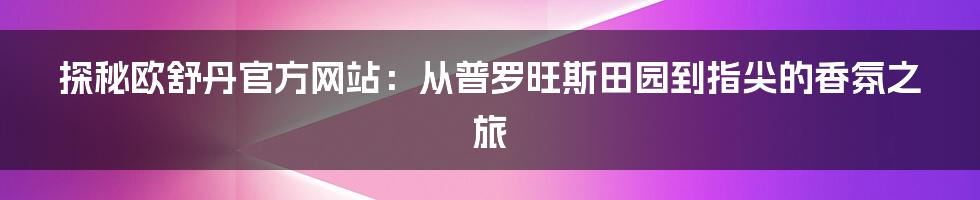 探秘欧舒丹官方网站：从普罗旺斯田园到指尖的香氛之旅