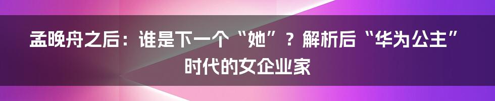 孟晚舟之后:谁是下一个“她”?解析后“华为公主”时代的女企业家