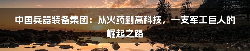中国兵器装备集团:从火药到高科技,一支军工巨人的崛起之路