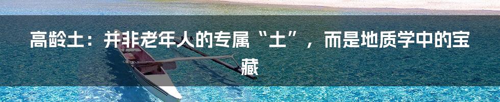 高龄土:并非老年人的专属“土”,而是地质学中的宝藏