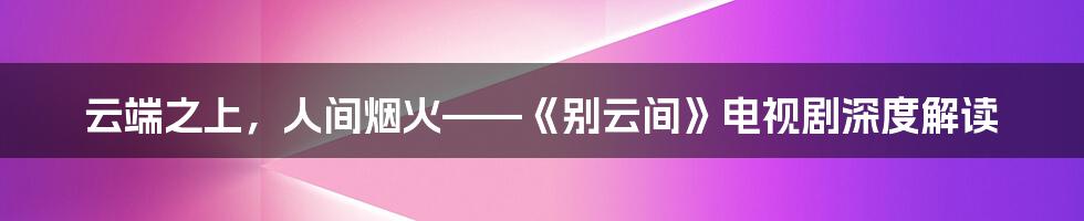 云端之上,人间烟火——《别云间》电视剧深度解读