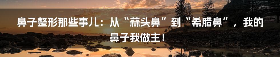 鼻子整形那些事儿：从“蒜头鼻”到“希腊鼻”，我的鼻子我做主！