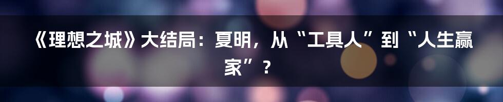 《理想之城》大结局:夏明,从“工具人”到“人生赢家”?