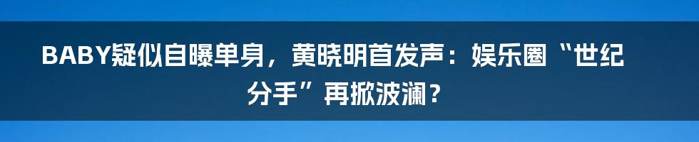 BABY疑似自曝单身，黄晓明首发声：娱乐圈“世纪分手”再掀波澜？