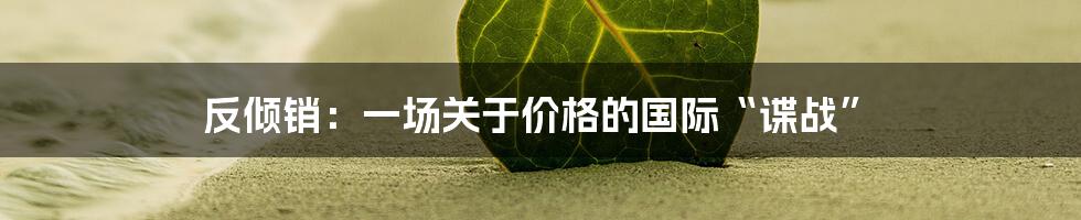 反倾销：一场关于价格的国际“谍战”