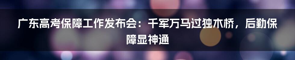广东高考保障工作发布会：千军万马过独木桥，后勤保障显神通