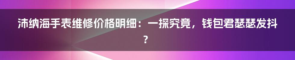 沛纳海手表维修价格明细：一探究竟，钱包君瑟瑟发抖？