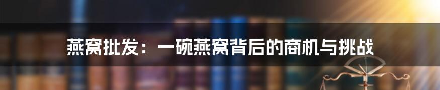 燕窝批发:一碗燕窝背后的商机与挑战