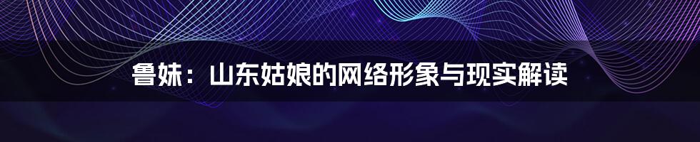 鲁妹：山东姑娘的网络形象与现实解读