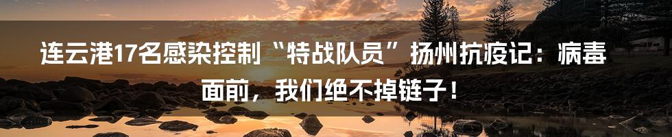 连云港17名感染控制“特战队员”扬州抗疫记:病毒面前,我们绝不掉链子!