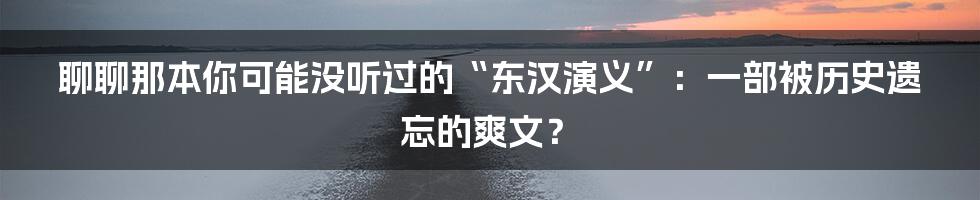 聊聊那本你可能没听过的“东汉演义”:一部被历史遗忘的爽文?