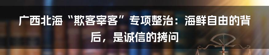 广西北海“欺客宰客”专项整治：海鲜自由的背后，是诚信的拷问