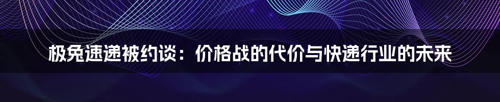 极兔速递被约谈:价格战的代价与快递行业的未来