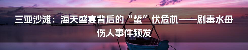 三亚沙滩:海天盛宴背后的“蜇”伏危机——剧毒水母伤人事件频发